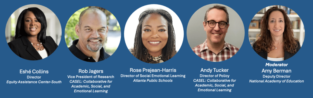Webinar panelists. Eshé Collins, Director, Equity Assistance Center-South; Rob Jagers, Vice President of Research, CASEL; Rose Prejean-Harris, Director of SEL, Atlanta Public Schools; Andy Tucker, Director of Policy, CASEL; and Amy Berman, Moderator, Deputy Director, National Academy of Education
